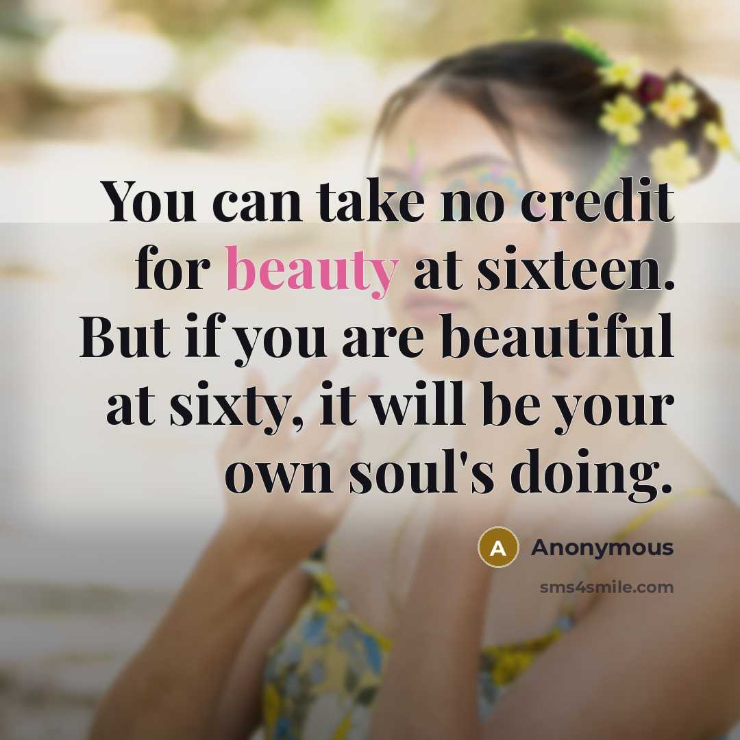 “You can take no credit for beauty at sixteen. But if you are beautiful at sixty, it will be your own soul's doing.” quote by Anonymous