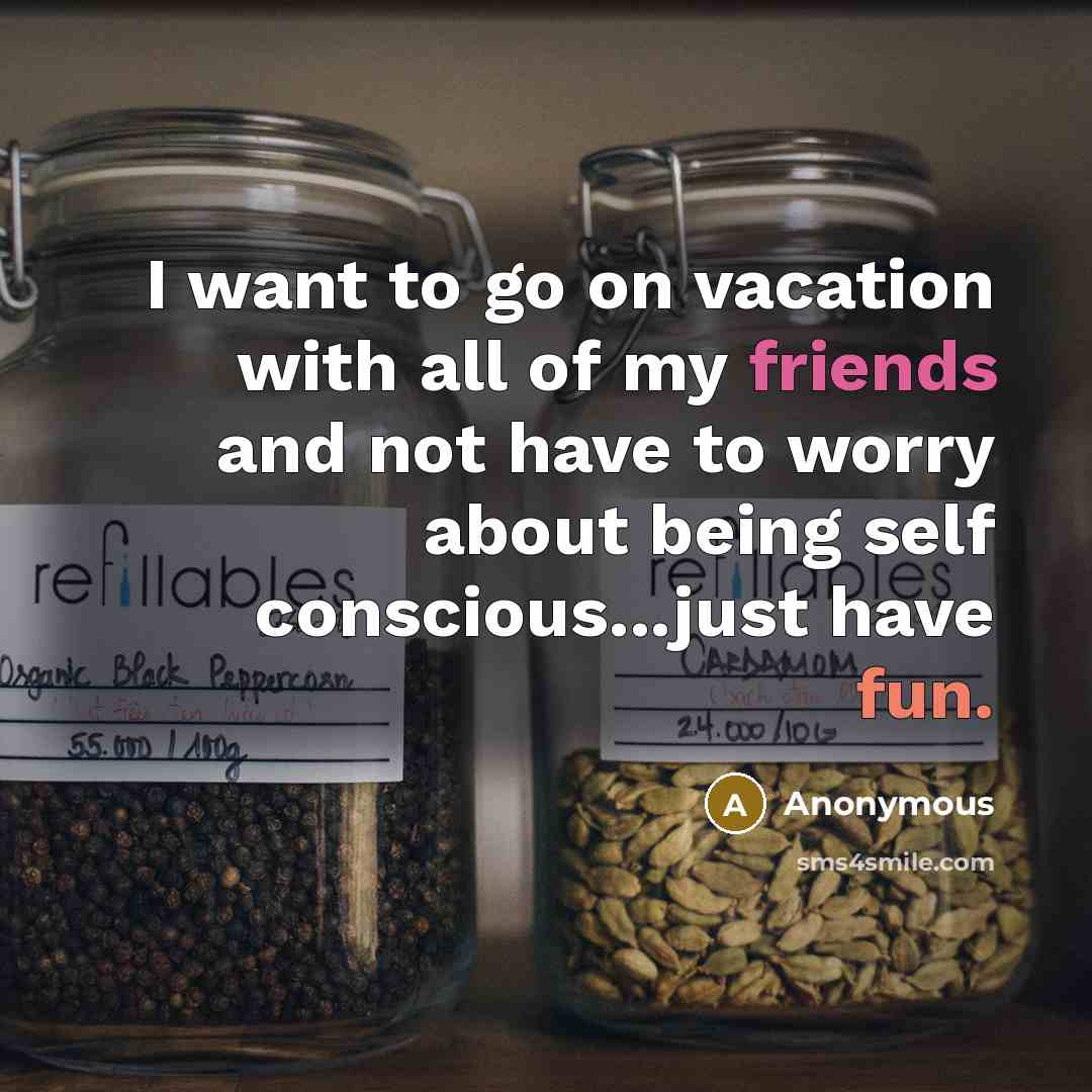 “I want to go on vacation with all of my friends and not have to worry about being self conscious...just have fun.” quote by Anonymous