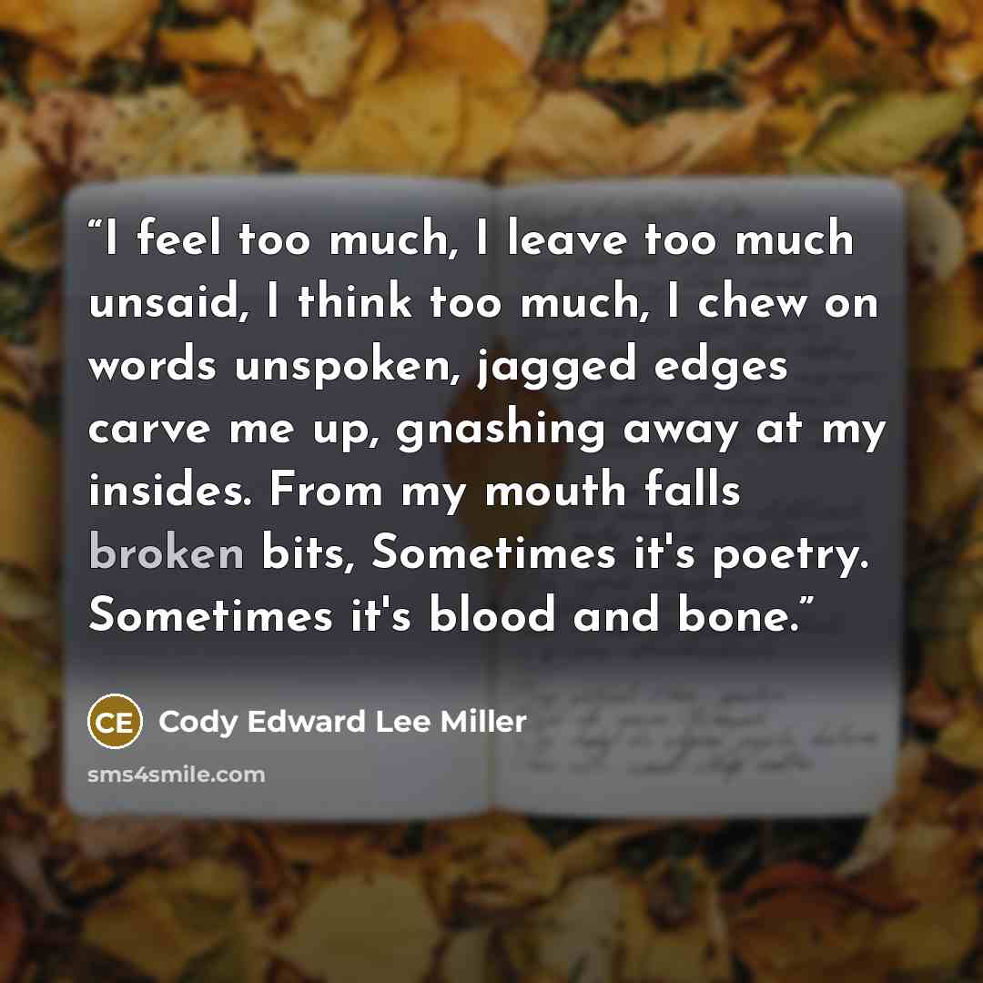 “I feel too much, I leave too much unsaid, I think too much, I chew on words unspoken, jagged edges carve me up, gnashing away at my insides. From my mouth falls broken bits, Sometimes it's poetry. Sometimes it's blood and bone.” quote by Cody Edward Lee Miller