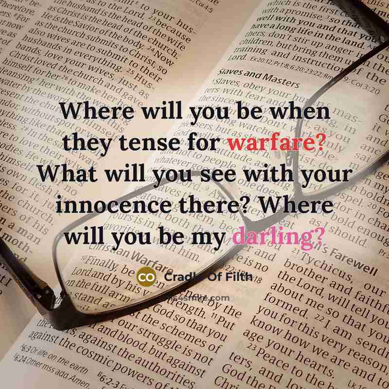 “Where will you be when they tense for warfare? What will you see with your innocence there? Where will you be my darling?” quote by Cradle Of Filth
