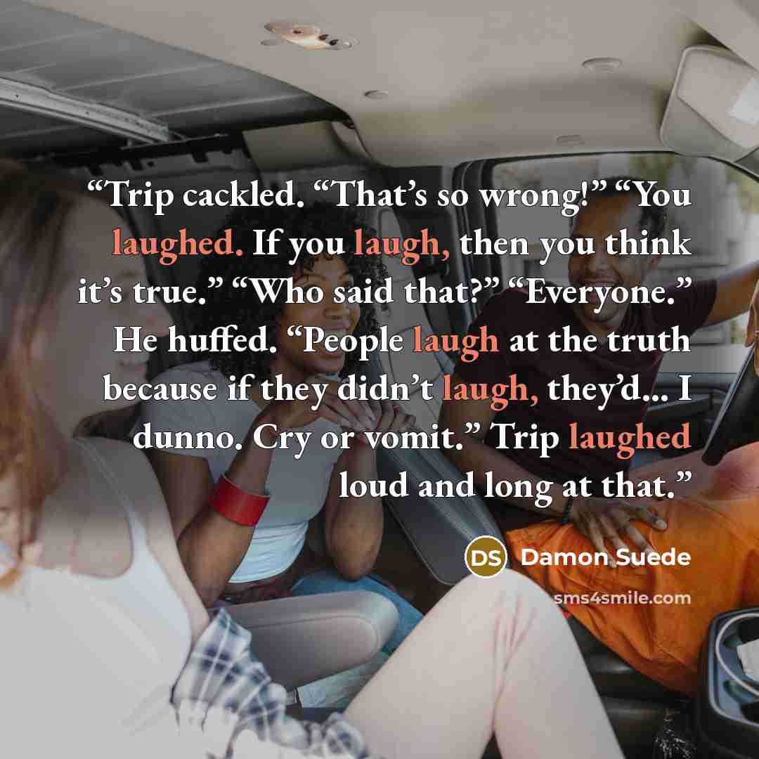 “Trip cackled. “That’s so wrong!” “You laughed. If you laugh, then you think it’s true.” “Who said that?” “Everyone.” He huffed. “People laugh at the truth because if they didn’t laugh, they’d… I dunno. Cry or vomit.” Trip laughed loud and long at that.” quote by Damon Suede