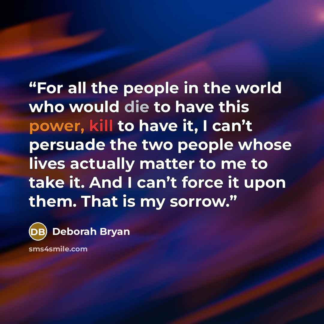 “For all the people in the world who would die to have this power, kill to have it, I can’t persuade the two people whose lives actually matter to me to take it. And I can’t force it upon them. That is my sorrow.” quote by Deborah Bryan