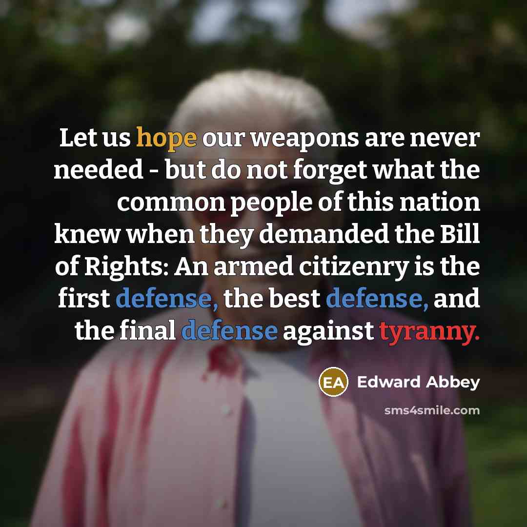 “Let us hope our weapons are never needed - but do not forget what the common people of this nation knew when they demanded the Bill of Rights: An armed citizenry is the first defense, the best defense, and the final defense against tyranny.” quote by Edward Abbey