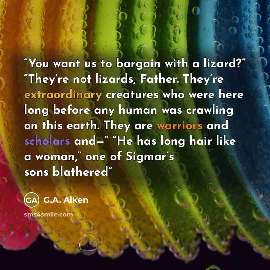 “You want us to bargain with a lizard?” “They’re not lizards, Father. They’re extraordinary creatures who were here long before any human was crawling on this earth. They are warriors and scholars and—” “He has long hair like a woman,” one of Sigmar’s sons blathered” quote by G.A. Aiken