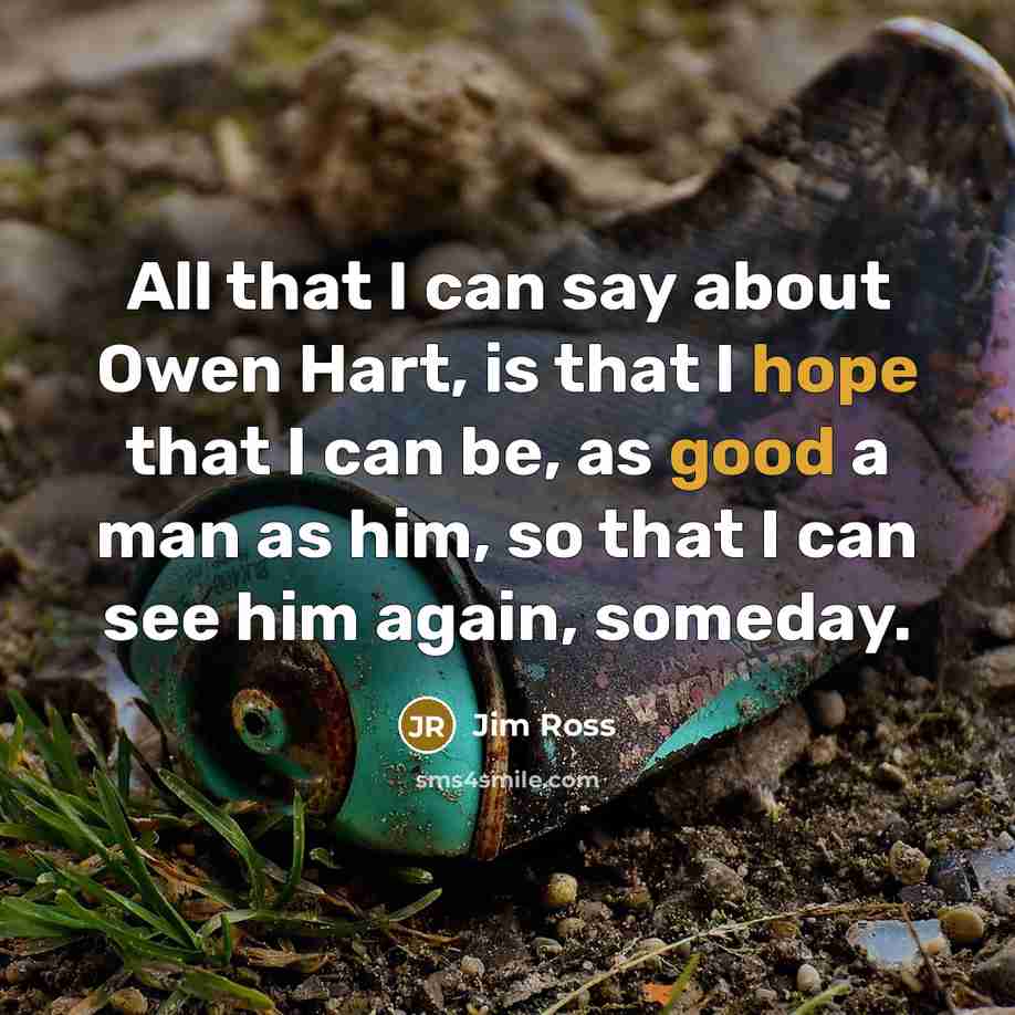 “All that I can say about Owen Hart, is that I hope that I can be, as good a man as him, so that I can see him again, someday.” quote by Jim Ross