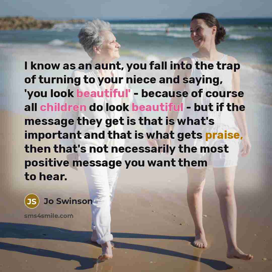 “I know as an aunt, you fall into the trap of turning to your niece and saying, 'you look beautiful' - because of course all children do look beautiful - but if the message they get is that is what's important and that is what gets praise, then that's not necessarily the most positive message you…” quote by Jo Swinson