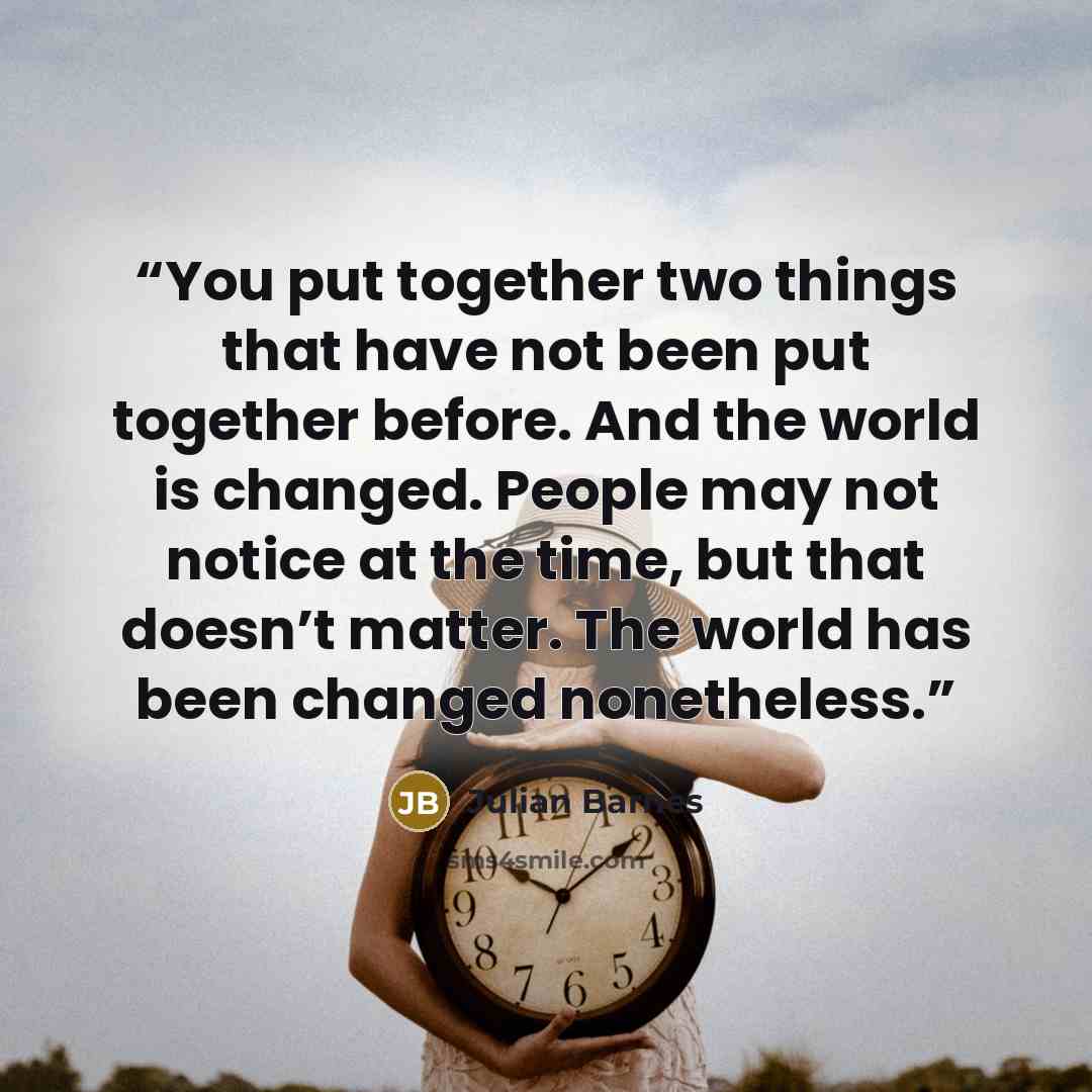 “You put together two things that have not been put together before. And the world is changed. People may not notice at the time, but that doesn’t matter. The world has been changed nonetheless.” quote by Julian Barnes