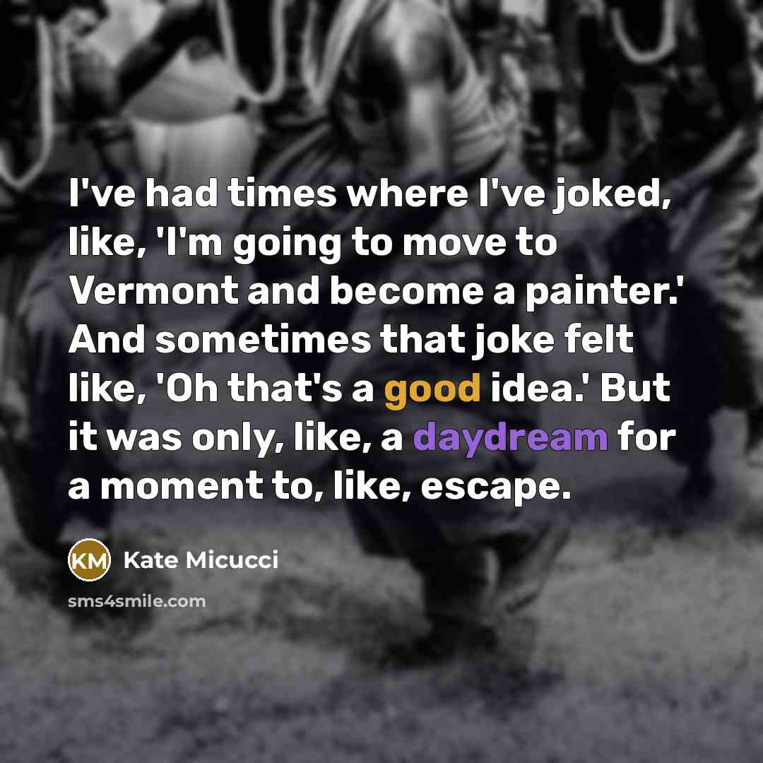 “I've had times where I've joked, like, 'I'm going to move to Vermont and become a painter.' And sometimes that joke felt like, 'Oh that's a good idea.' But it was only, like, a daydream for a moment to, like, escape.” quote by Kate Micucci