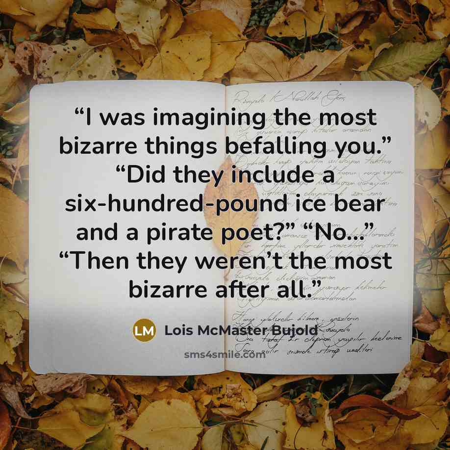 “I was imagining the most bizarre things befalling you.” “Did they include a six-hundred-pound ice bear and a pirate poet?” “No…” “Then they weren’t the most bizarre after all.” quote by Lois McMaster Bujold