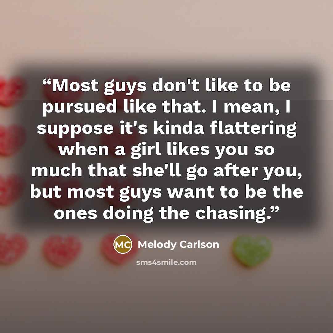 “Most guys don't like to be pursued like that. I mean, I suppose it's kinda flattering when a girl likes you so much that she'll go after you, but most guys want to be the ones doing the chasing.” quote by Melody Carlson