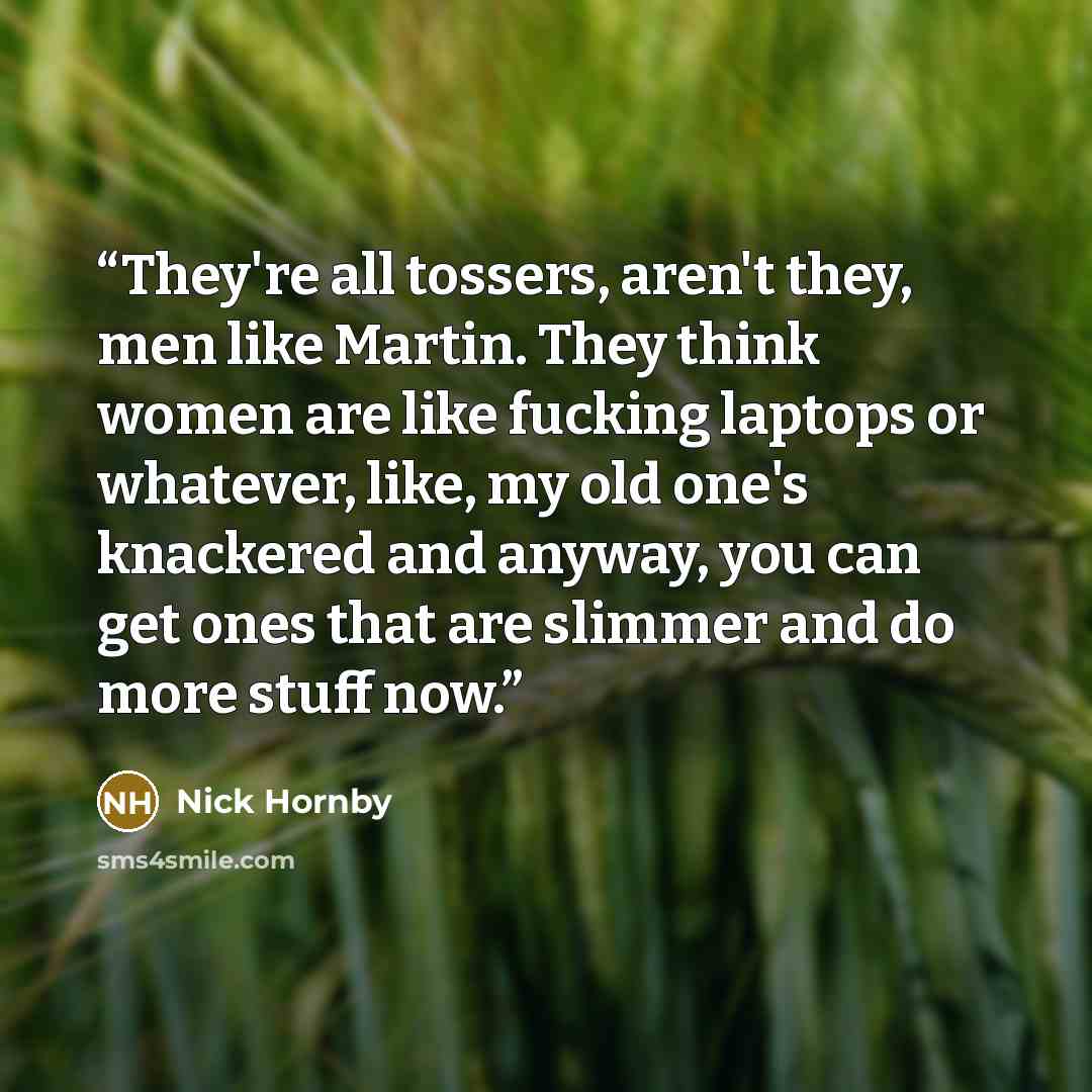 “They're all tossers, aren't they, men like Martin. They think women are like fucking laptops or whatever, like, my old one's knackered and anyway, you can get ones that are slimmer and do more stuff now.” quote by Nick Hornby