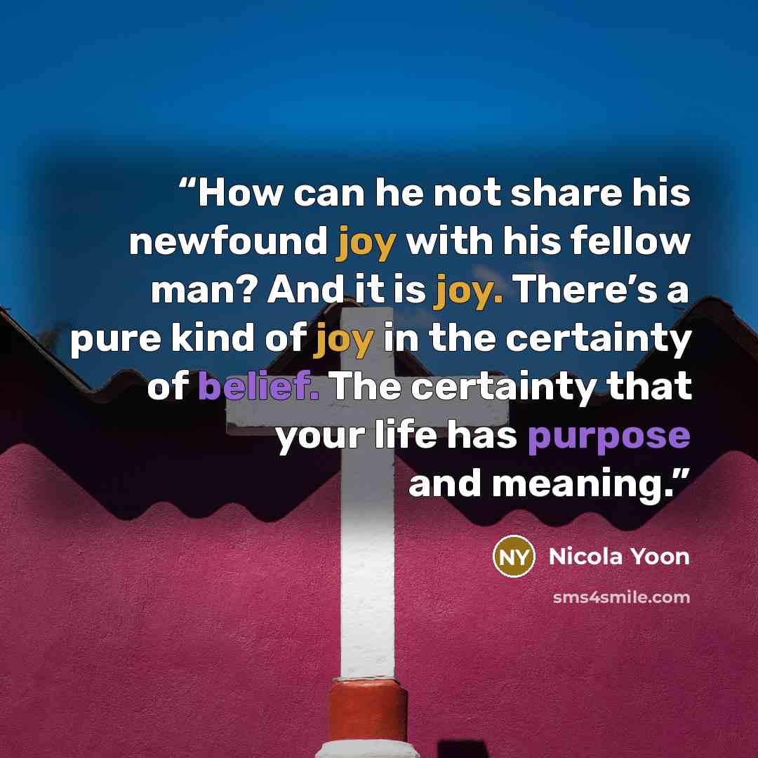“How can he not share his newfound joy with his fellow man? And it is joy. There’s a pure kind of joy in the certainty of belief. The certainty that your life has purpose and meaning.” quote by Nicola Yoon