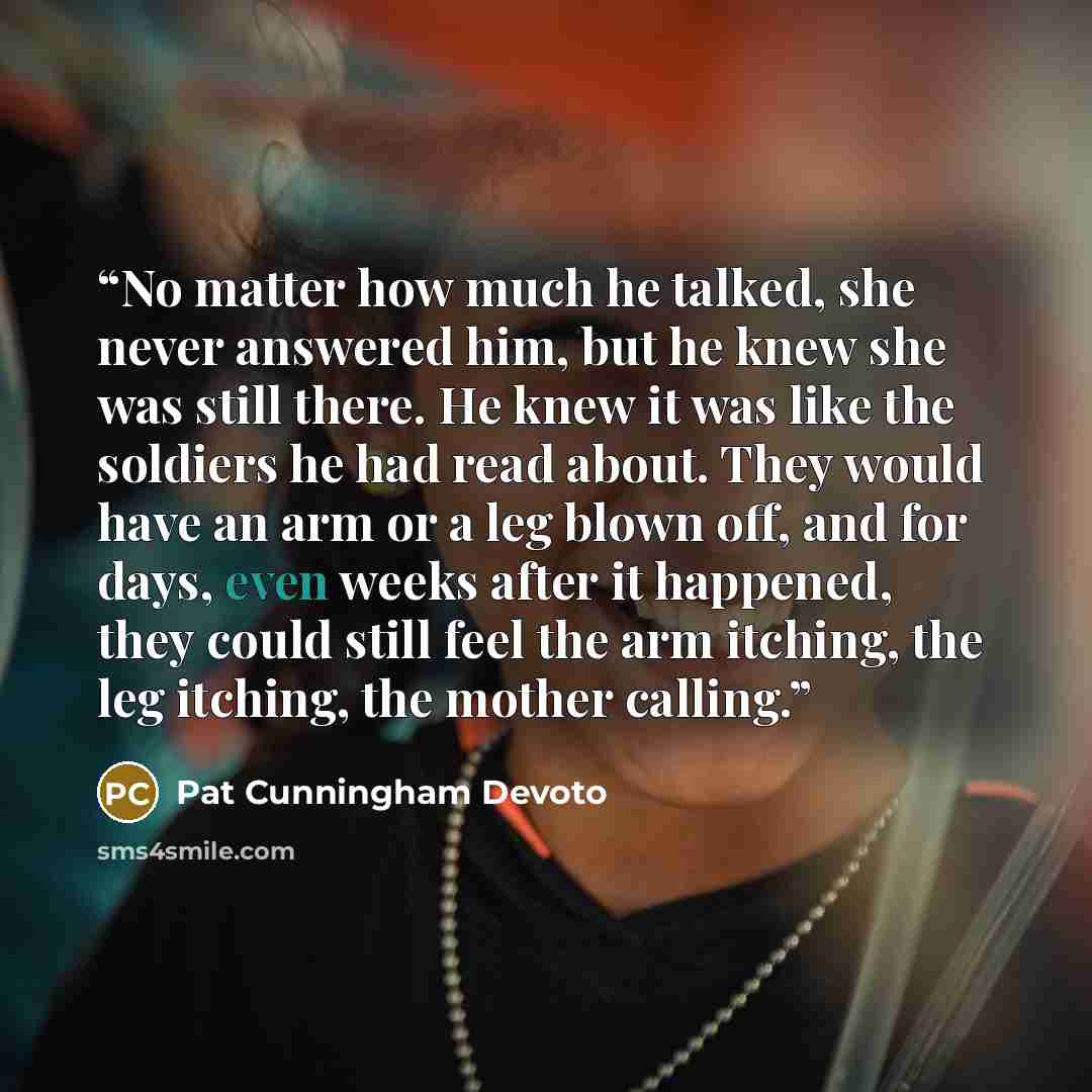 “No matter how much he talked, she never answered him, but he knew she was still there. He knew it was like the soldiers he had read about. They would have an arm or a leg blown off, and for days, even weeks after it happened, they could still feel the arm itching, the leg itching, the mother…” quote by Pat Cunningham Devoto