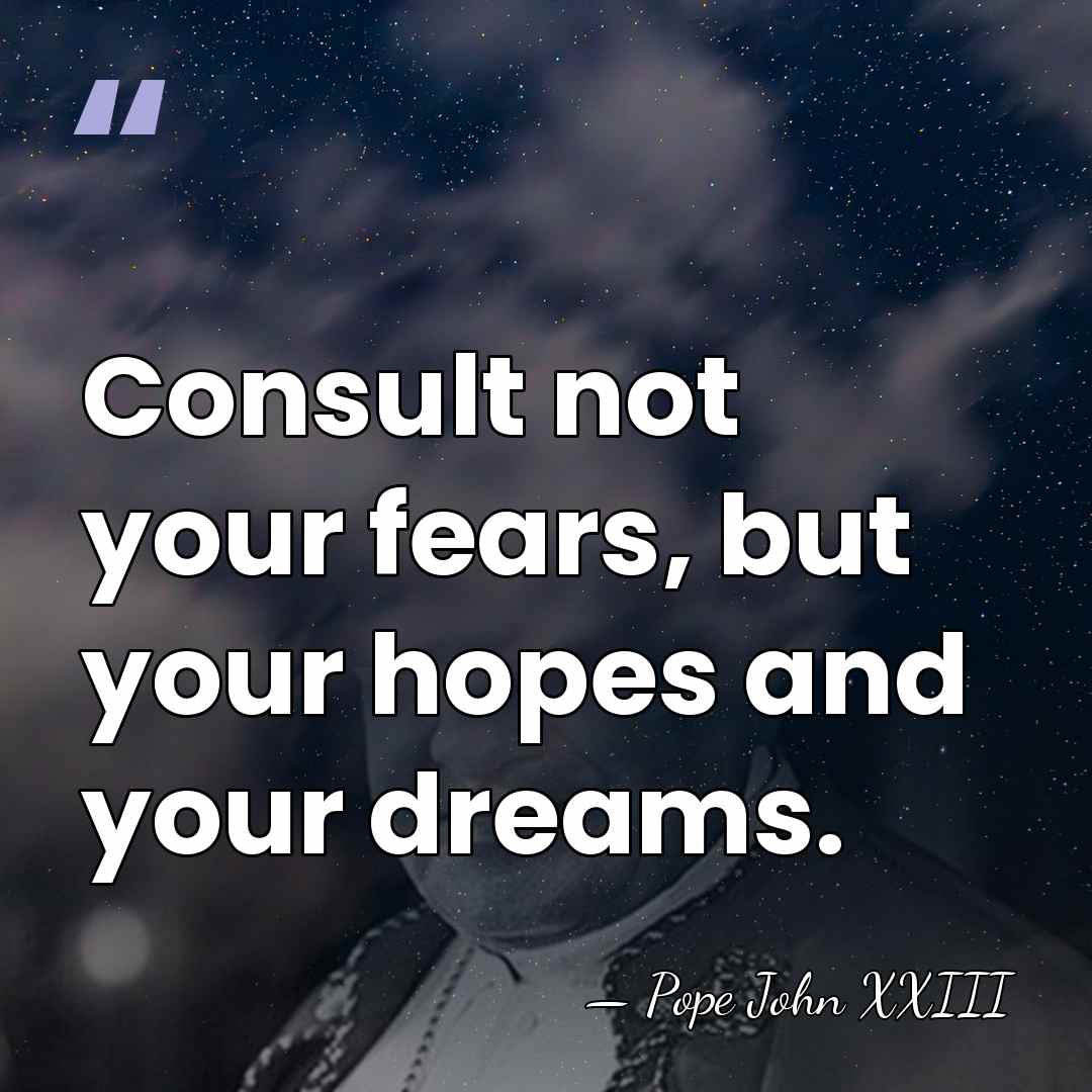 Consult not your fears, but your hopes and your dreams. - Pope John XXIII