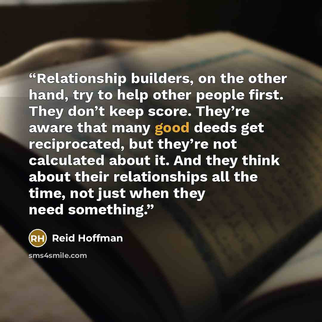 “Relationship builders, on the other hand, try to help other people first. They don’t keep score. They’re aware that many good deeds get reciprocated, but they’re not calculated about it. And they think about their relationships all the time, not just when they need something.” quote by Reid Hoffman