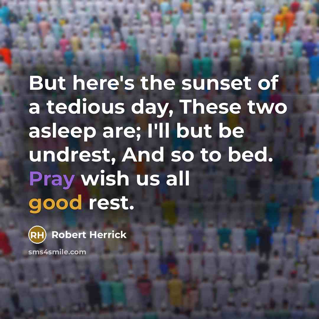 “But here's the sunset of a tedious day, These two asleep are; I'll but be undrest, And so to bed. Pray wish us all good rest.” quote by Robert Herrick