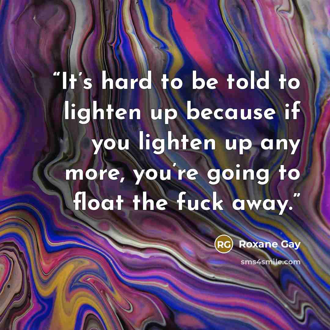 “It’s hard to be told to lighten up because if you lighten up any more, you’re going to float the fuck away.” quote by Roxane Gay