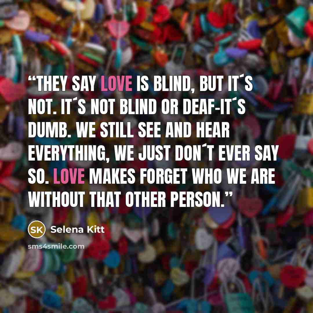 “They say love is blind, but it´s not. It´s not blind or deaf-it´s dumb. We still see and hear everything, we just don´t ever say so. Love makes forget who we are without that other person.” quote by Selena Kitt