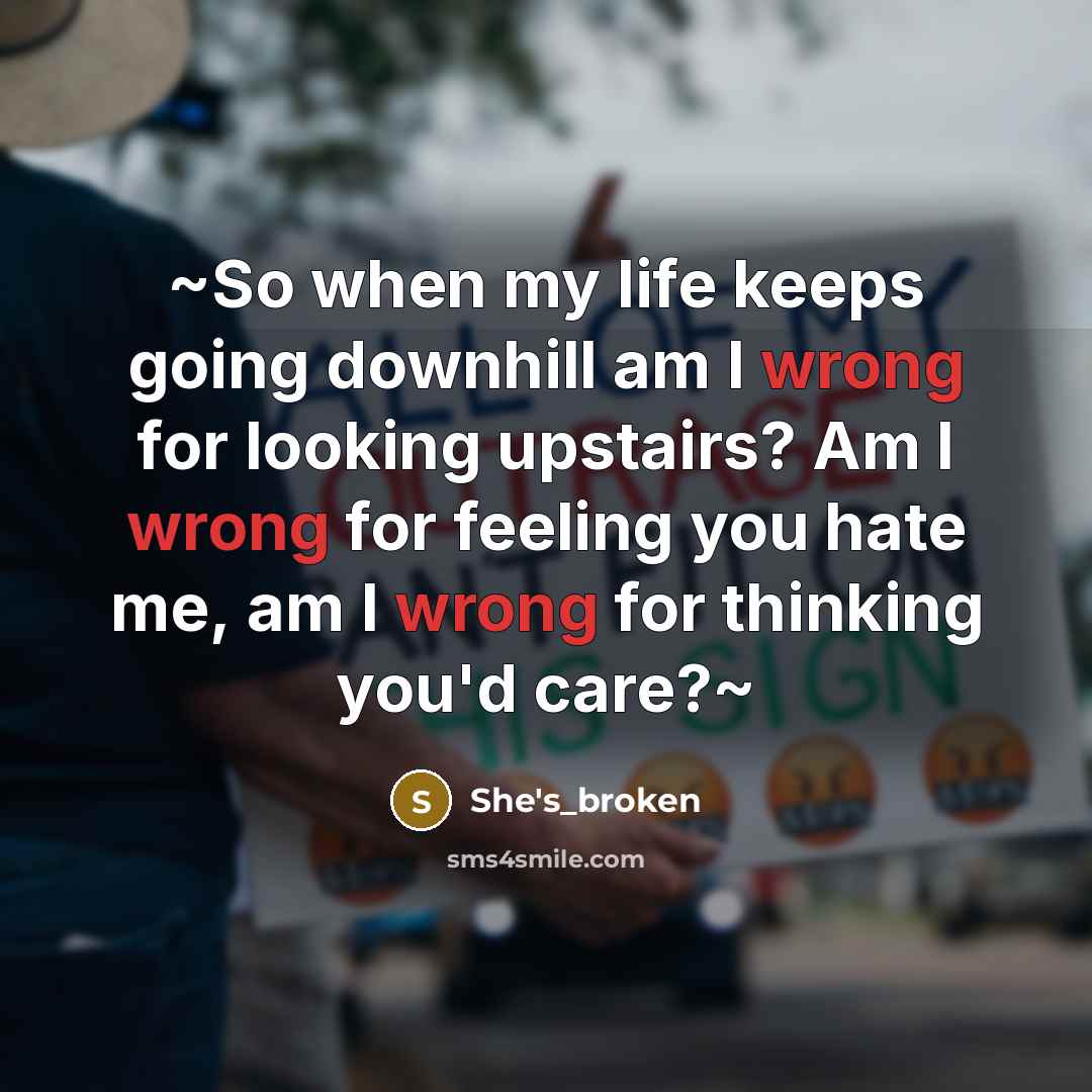 “~So when my life keeps going downhill am I wrong for looking upstairs? Am I wrong for feeling you hate me, am I wrong for thinking you'd care?~” quote by She's_broken