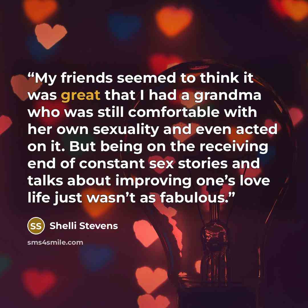 “My friends seemed to think it was great that I had a grandma who was still comfortable with her own sexuality and even acted on it. But being on the receiving end of constant sex stories and talks about improving one’s love life just wasn’t as fabulous.” quote by Shelli Stevens