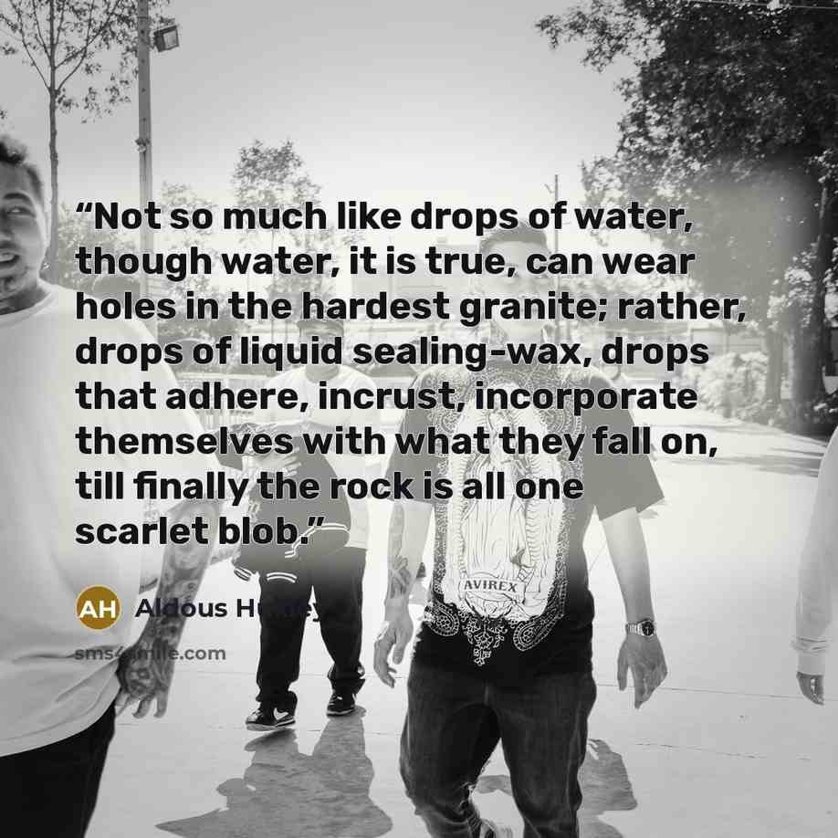 “Not so much like drops of water, though water, it is true, can wear holes in the hardest granite; rather, drops of liquid sealing-wax, drops that adhere, incrust, incorporate themselves with what they fall on, till finally the rock is all one scarlet blob.” quote by Aldous Huxley