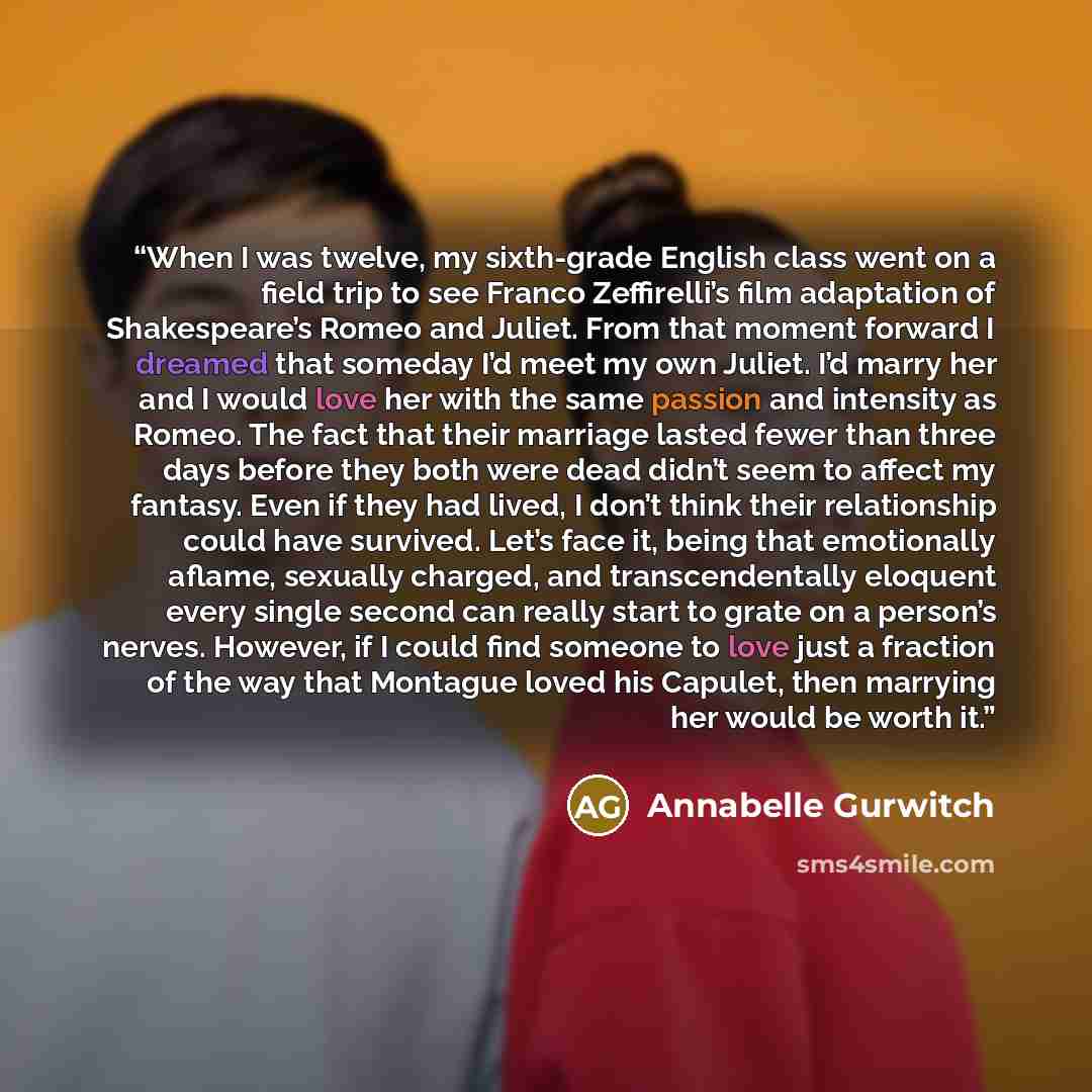 “When I was twelve, my sixth-grade English class went on a field trip to see Franco Zeffirelli’s film adaptation of Shakespeare’s Romeo and Juliet. From that moment forward I dreamed that someday I’d meet my own Juliet. I’d marry her and I would love her with the same passion and intensity as…” quote by Annabelle Gurwitch