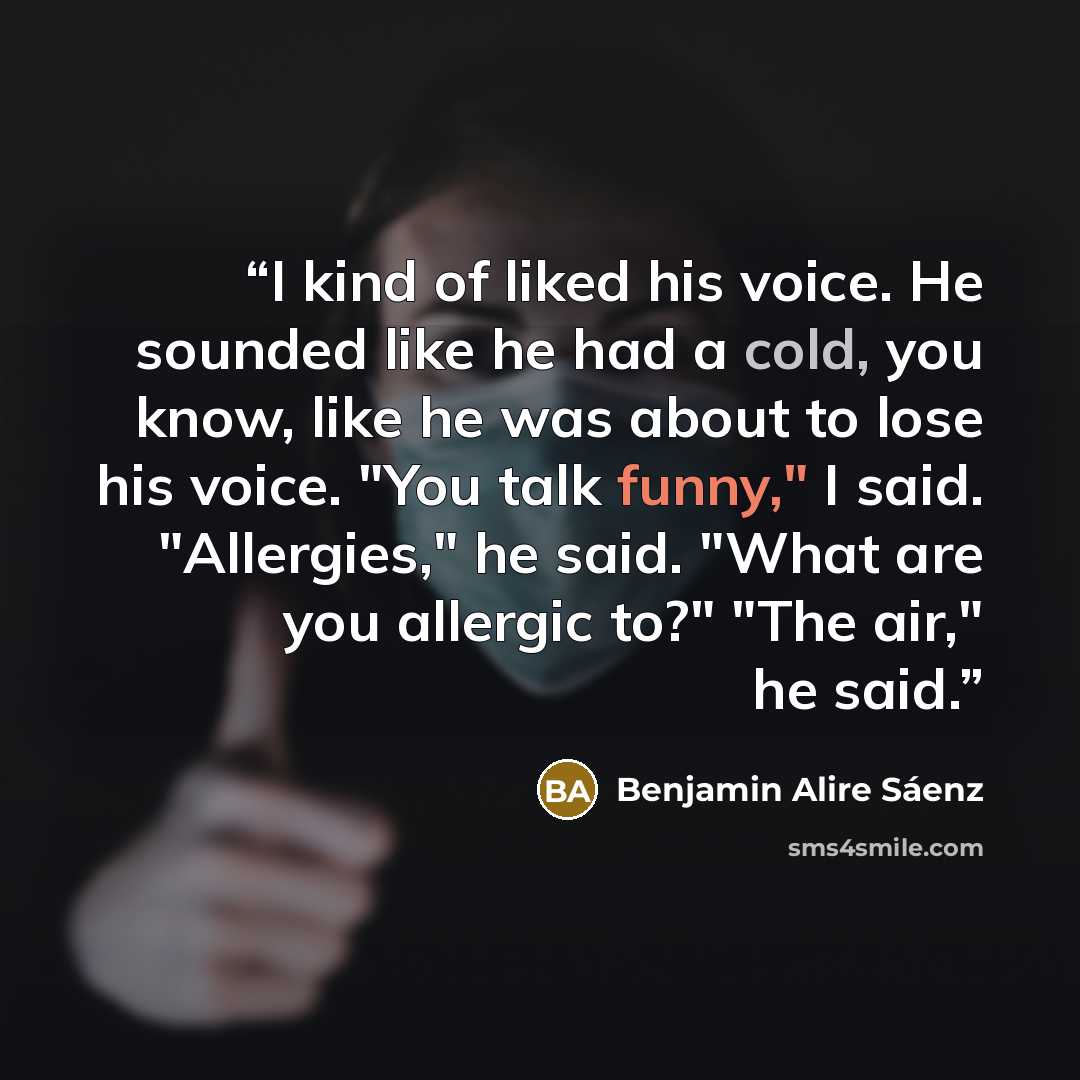 “I kind of liked his voice. He sounded like he had a cold, you know, like he was about to lose his voice. "You talk funny," I said. "Allergies," he said. "What are you allergic to?" "The air," he said.” quote by Benjamin Alire Sáenz