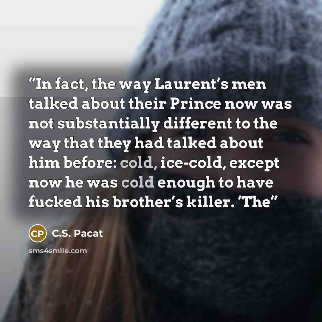 “In fact, the way Laurent’s men talked about their Prince now was not substantially different to the way that they had talked about him before: cold, ice-cold, except now he was cold enough to have fucked his brother’s killer. ‘The” quote by C.S. Pacat