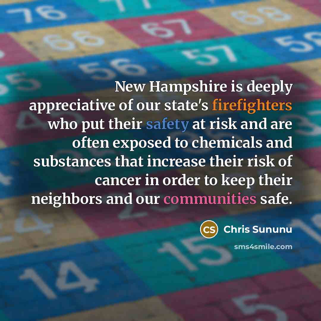 “New Hampshire is deeply appreciative of our state's firefighters who put their safety at risk and are often exposed to chemicals and substances that increase their risk of cancer in order to keep their neighbors and our communities safe.” quote by Chris Sununu