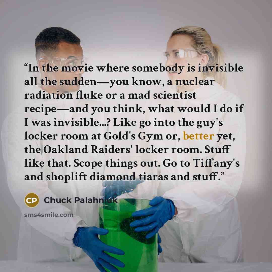 “In the movie where somebody is invisible all the sudden—you know, a nuclear radiation fluke or a mad scientist recipe—and you think, what would I do if I was invisible...? Like go into the guy's locker room at Gold's Gym or, better yet, the Oakland Raiders' locker room. Stuff like that. Scope…” quote by Chuck Palahniuk