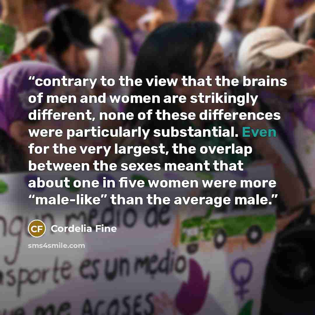 “contrary to the view that the brains of men and women are strikingly different, none of these differences were particularly substantial. Even for the very largest, the overlap between the sexes meant that about one in five women were more “male-like” than the average male.” quote by Cordelia Fine