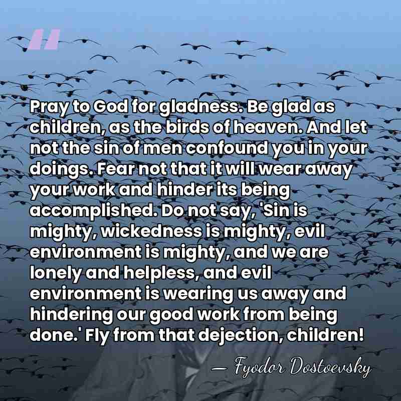 Pray to God for gladness. Be glad as children, as the birds&hellip; - Fyodor Dostoevsky