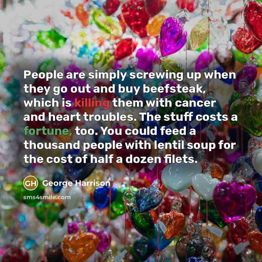 “People are simply screwing up when they go out and buy beefsteak, which is killing them with cancer and heart troubles. The stuff costs a fortune, too. You could feed a thousand people with lentil soup for the cost of half a dozen filets.” quote by George Harrison