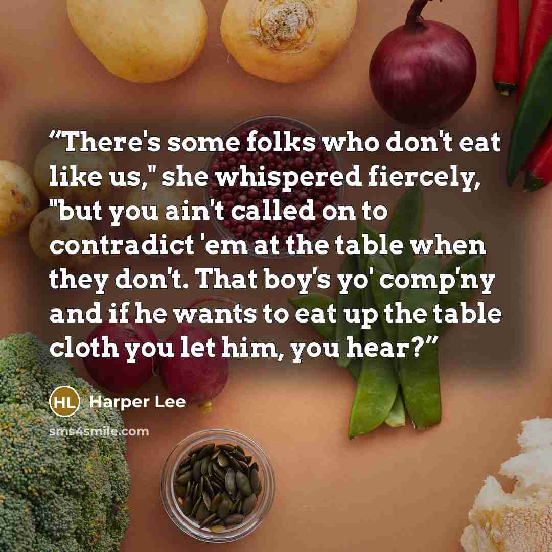 “There's some folks who don't eat like us," she whispered fiercely, "but you ain't called on to contradict 'em at the table when they don't. That boy's yo' comp'ny and if he wants to eat up the table cloth you let him, you hear?” quote by Harper Lee