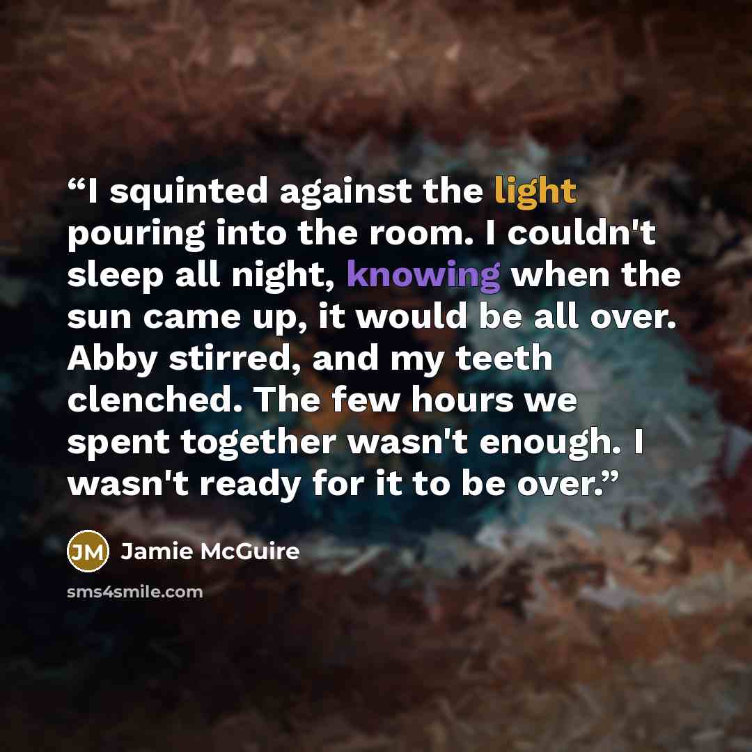 “I squinted against the light pouring into the room. I couldn't sleep all night, knowing when the sun came up, it would be all over. Abby stirred, and my teeth clenched. The few hours we spent together wasn't enough. I wasn't ready for it to be over.” quote by Jamie McGuire
