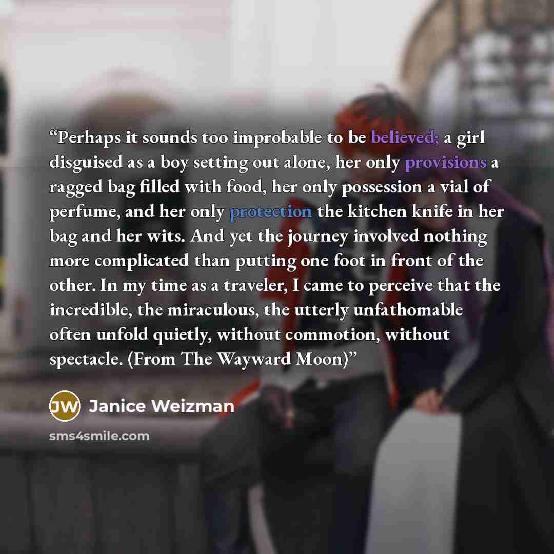 “Perhaps it sounds too improbable to be believed; a girl disguised as a boy setting out alone, her only provisions a ragged bag filled with food, her only possession a vial of perfume, and her only protection the kitchen knife in her bag and her wits. And yet the journey involved nothing more…” quote by Janice Weizman