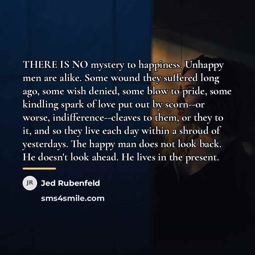“THERE IS NO mystery to happiness. Unhappy men are alike.…” quote by Jed Rubenfeld