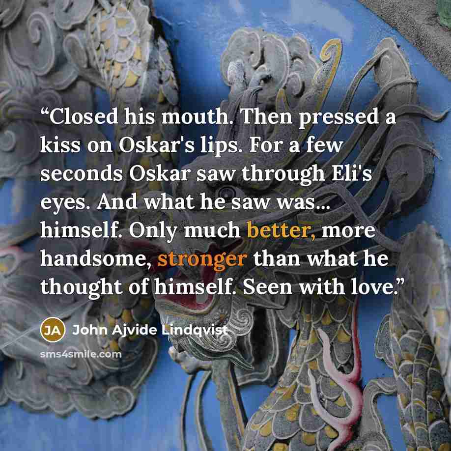 “Closed his mouth. Then pressed a kiss on Oskar's lips. For a few seconds Oskar saw through Eli's eyes. And what he saw was... himself. Only much better, more handsome, stronger than what he thought of himself. Seen with love.” quote by John Ajvide Lindqvist