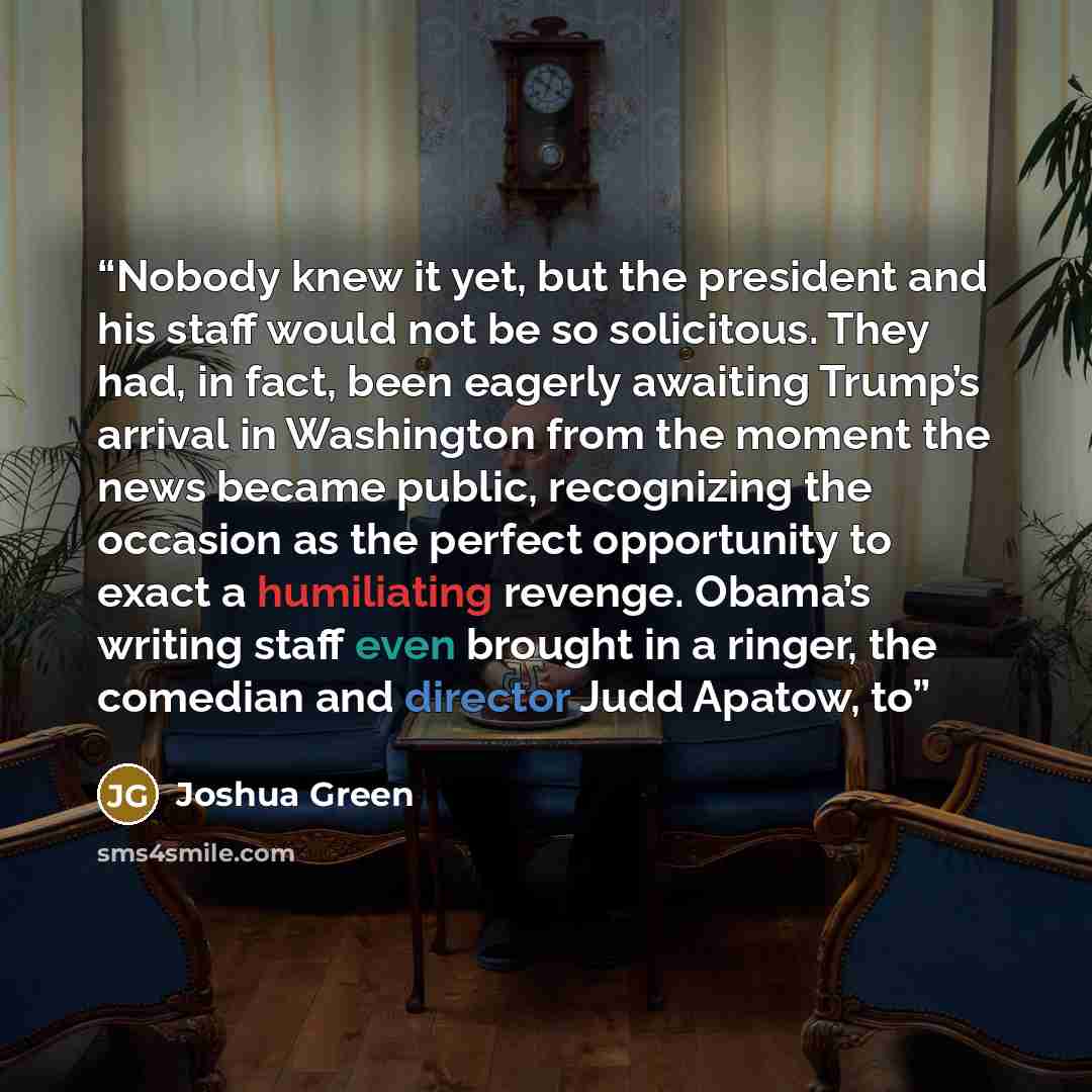 “Nobody knew it yet, but the president and his staff would not be so solicitous. They had, in fact, been eagerly awaiting Trump’s arrival in Washington from the moment the news became public, recognizing the occasion as the perfect opportunity to exact a humiliating revenge. Obama’s writing staff…” quote by Joshua Green