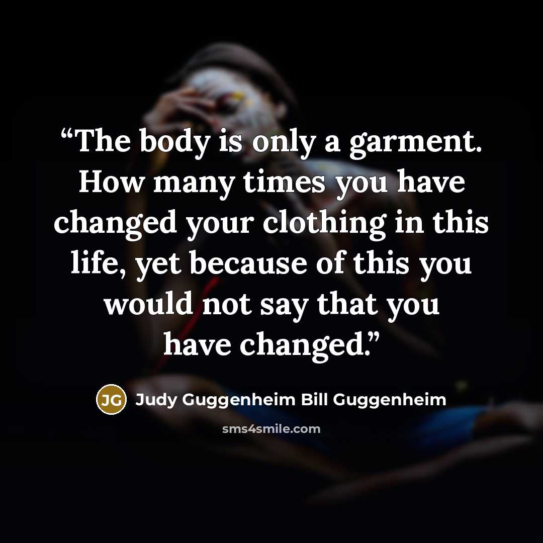 “The body is only a garment. How many times you have changed your clothing in this life, yet because of this you would not say that you have changed.” quote by Judy Guggenheim Bill Guggenheim