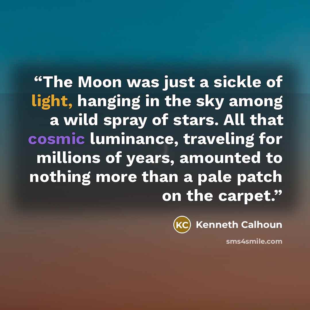 “The Moon was just a sickle of light, hanging in the sky among a wild spray of stars. All that cosmic luminance, traveling for millions of years, amounted to nothing more than a pale patch on the carpet.” quote by Kenneth Calhoun