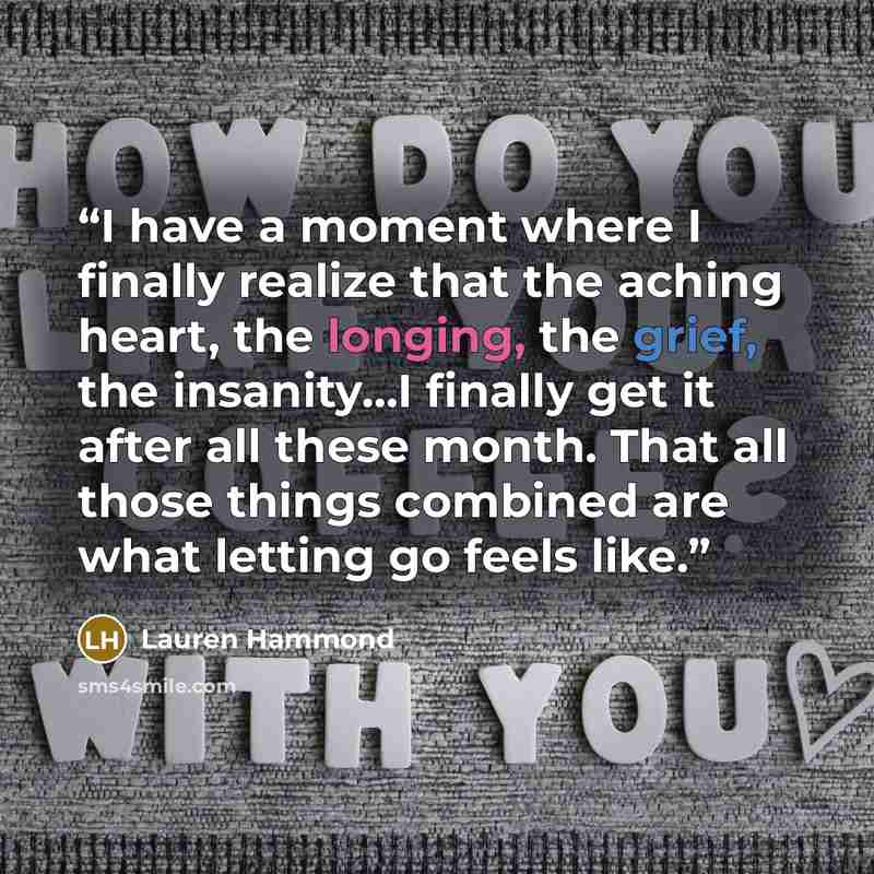 “I have a moment where I finally realize that the aching heart, the longing, the grief, the insanity...I finally get it after all these month. That all those things combined are what letting go feels like.” quote by Lauren Hammond