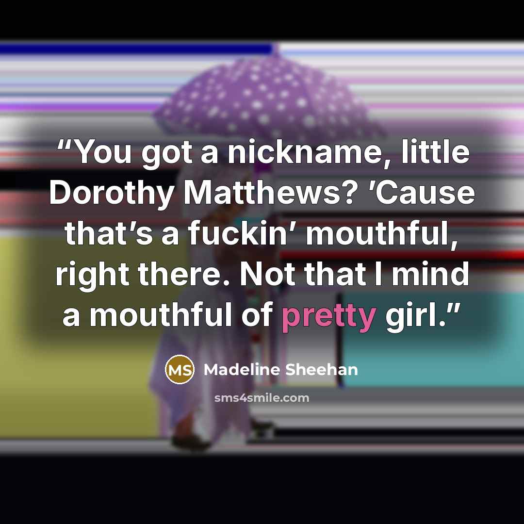 “You got a nickname, little Dorothy Matthews? ’Cause that’s a fuckin’ mouthful, right there. Not that I mind a mouthful of pretty girl.” quote by Madeline Sheehan