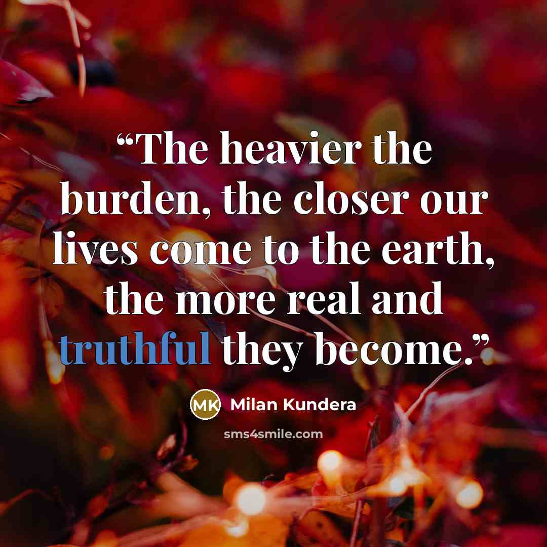 “The heavier the burden, the closer our lives come to the earth, the more real and truthful they become.” quote by Milan Kundera