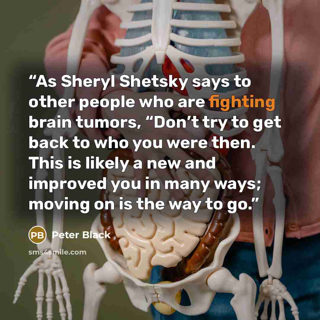 “As Sheryl Shetsky says to other people who are fighting brain tumors, “Don’t try to get back to who you were then. This is likely a new and improved you in many ways; moving on is the way to go.” quote by Peter Black