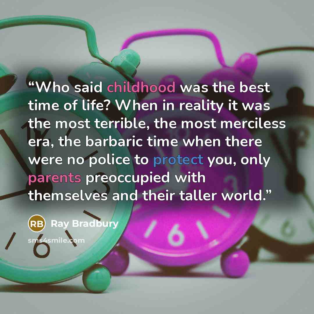 “Who said childhood was the best time of life? When in reality it was the most terrible, the most merciless era, the barbaric time when there were no police to protect you, only parents preoccupied with themselves and their taller world.” quote by Ray Bradbury