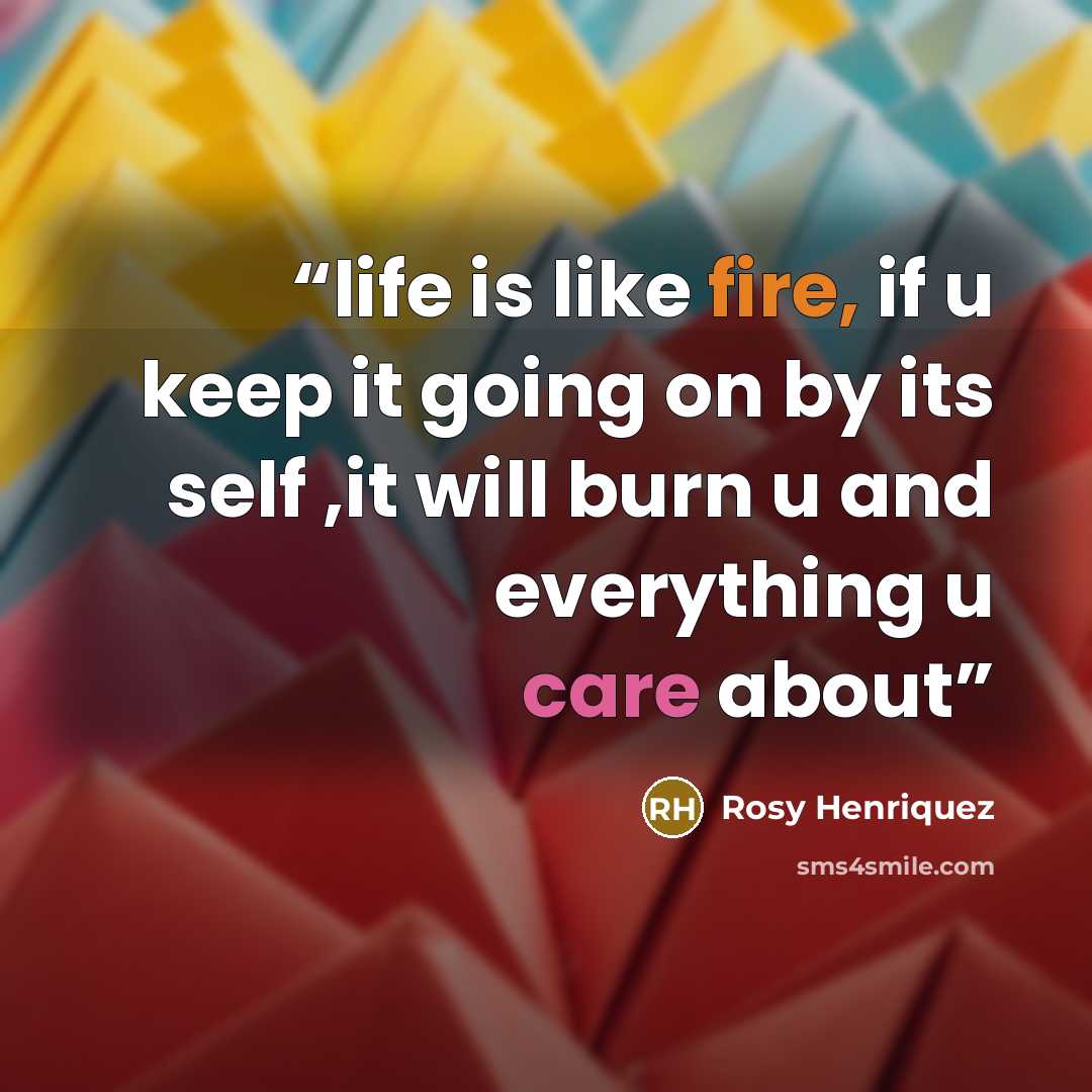 “life is like fire, if u keep it going on by its self ,it will burn u and everything u care about” quote by Rosy Henriquez
