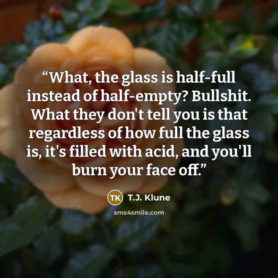 “What, the glass is half-full instead of half-empty? Bullshit. What they don't tell you is that regardless of how full the glass is, it's filled with acid, and you'll burn your face off.” quote by T.J. Klune