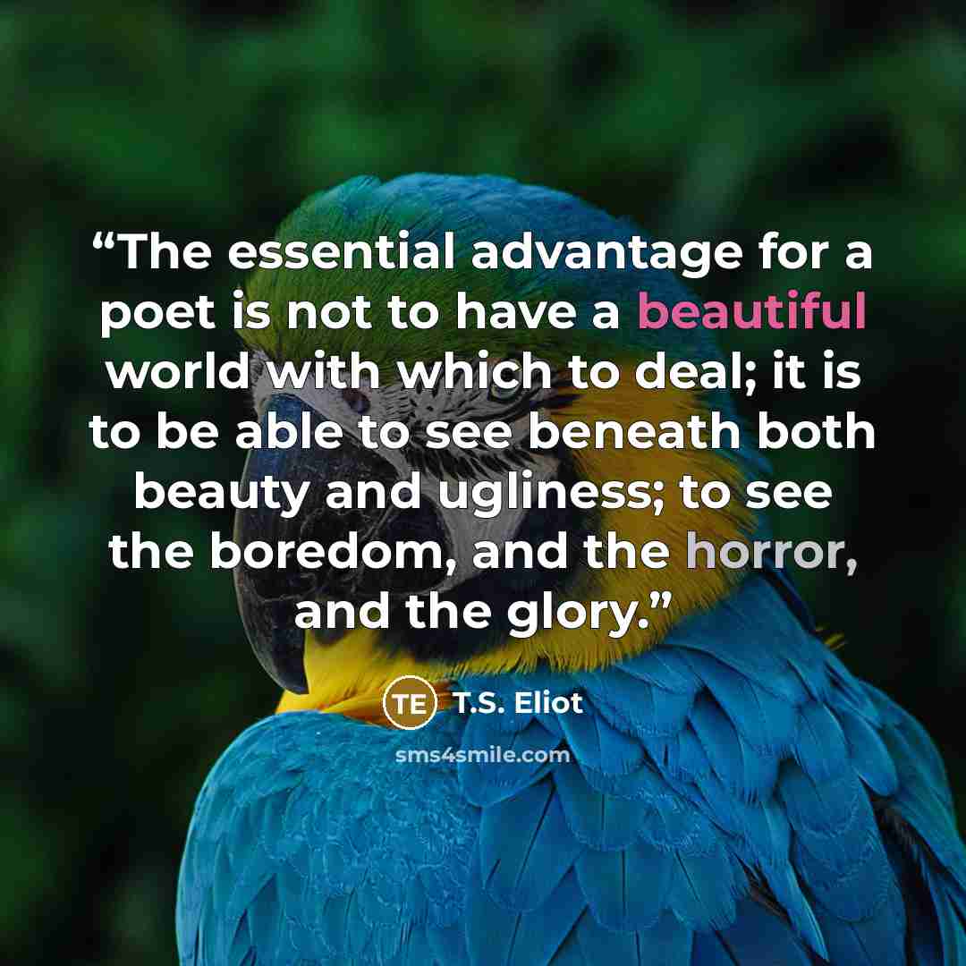 “The essential advantage for a poet is not to have a beautiful world with which to deal; it is to be able to see beneath both beauty and ugliness; to see the boredom, and the horror, and the glory.” quote by T.S. Eliot