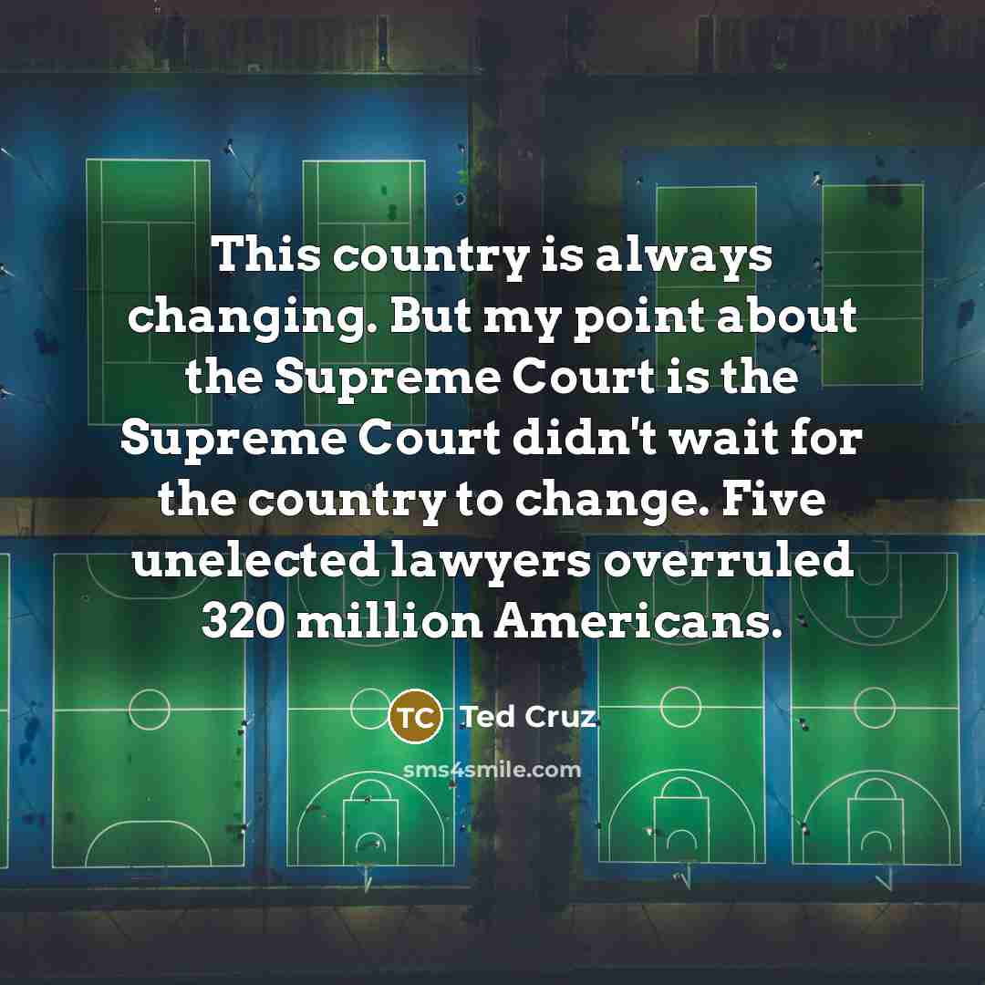 “This country is always changing. But my point about the Supreme Court is the Supreme Court didn't wait for the country to change. Five unelected lawyers overruled 320 million Americans.” quote by Ted Cruz